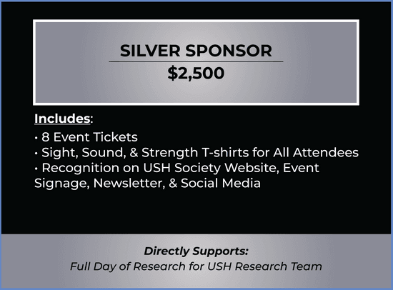 Silver Sponsor Ticket. Price $2,500. Ticket includes 8 Tickets, Sight, Sound, & Strength T-shirts for All Attendees, Recognition on USH Society Website, Event Signage, Newsletter, & Social Media. Purchase of ticket directly supports day of USH research.