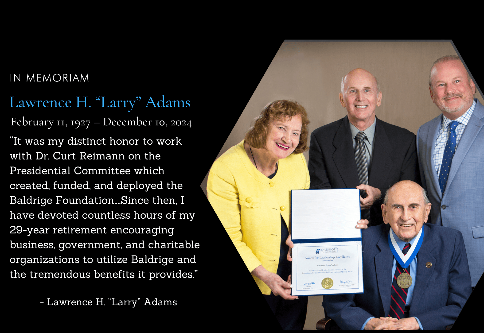 It is with deep sorrow that we acknowledge the passing of Lawrence H. "Larry" Adams, a pivotal figure in the establishment and success of the Baldrige Foundation. He played a critical role in shaping the future of performance excellence.