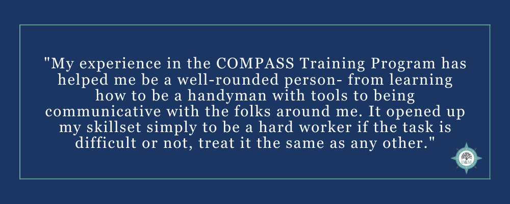 "My experience in the COMPASS Training Program has helped me to be a well-rounded person- from learning how to be a handyman with tools to being communicative with the folks around me. It opened up my skillset simply to be a hard worker if the task is dif