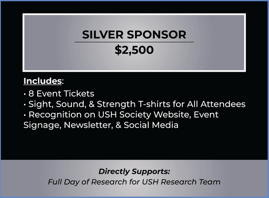 Silver Sponsor Ticket. Price $2,500. Ticket includes 8 Tickets, Sight, Sound, & Strength T-shirts for All Attendees, Recognition on USH Society Website, Event Signage, Newsletter, & Social Media. Purchase of ticket directly supports day of USH research.