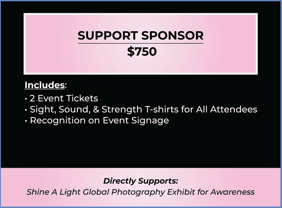 Support Sponsor Ticket. Price $750. Ticket includes 2 Event Tickets, Sight, Sound, & Strength T-shirts for All Attendees, Recognition on Event Signage. Purchase of ticket directly supports Shine A Light Global Photography Exhibit for Awareness.