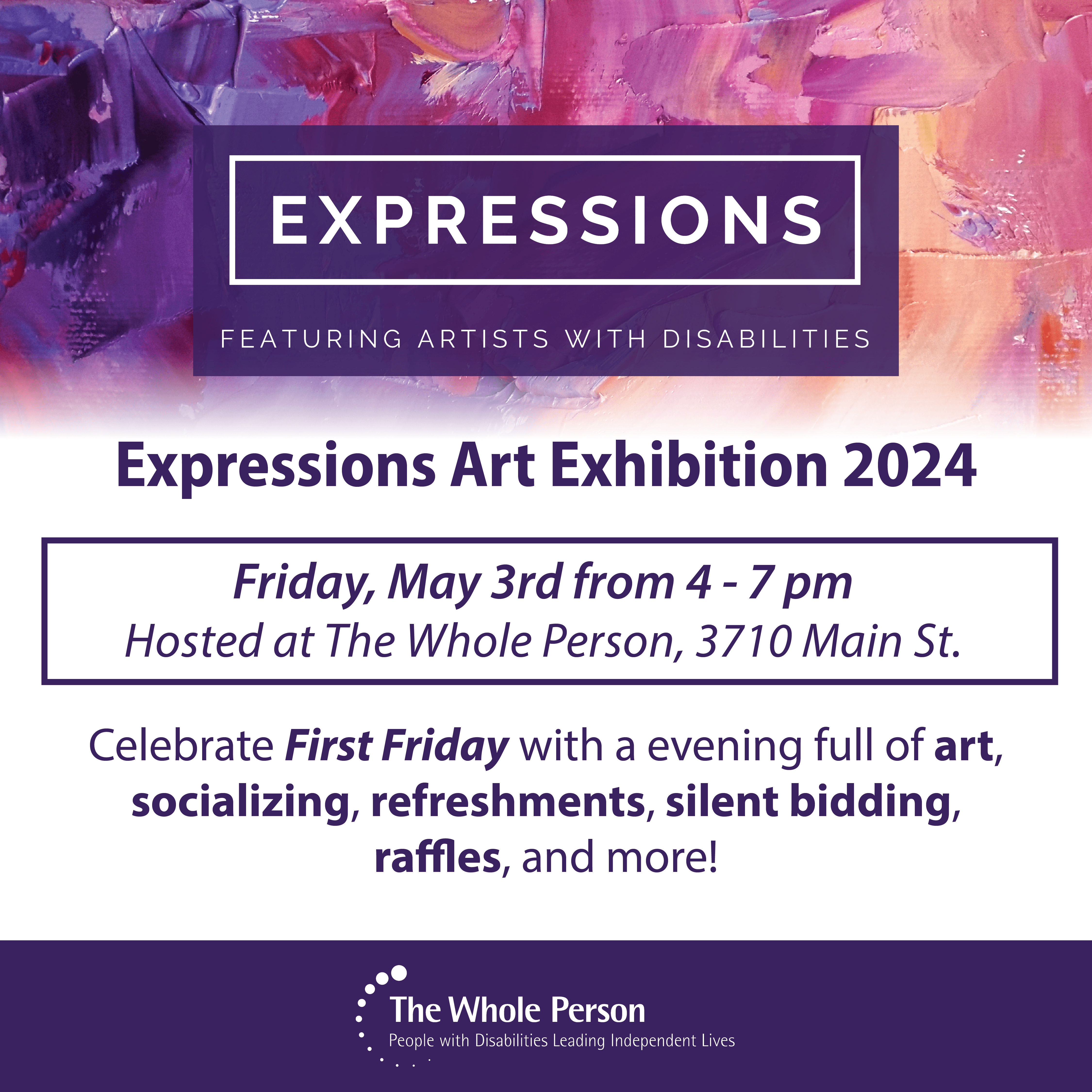 Graphic with a colorful paint background in purple pink yellow and black. Expressions logo in white with the text featuring artists with disabilities. Expressions art exhibition 2024. Friday may 3rd, from 4-7pm. Hosted at the whole person. 3710 main st. c