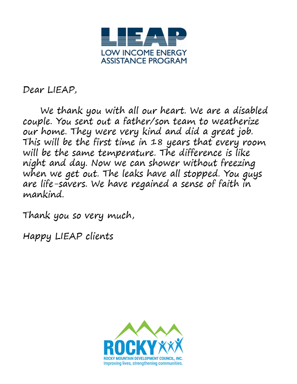 Dear LIEAP,  	We thank you with all our heart. We are a disabled couple. You sent out a father/son team to weatherize our home. They were very kind and did a great job. This will be the first time in 18 years that every room will be the same temperature. 