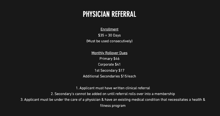 Physician Referral: Enrollment: $30=30 days (must be consecutively); Monthly Rollover Dues: Primary $4.00/month, Corporate $39.00/month, Secondary (each) $15/month, Seniors (65+) $34.00/month; 1. Applicant must have written clinical referral. 2. Secondary