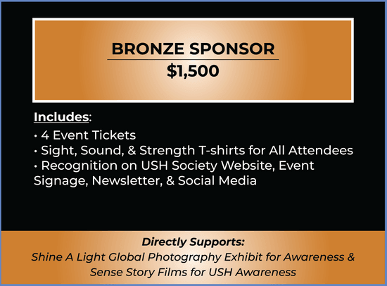 Bronze Sponsor Ticket. Price $1,500. Ticket includes 4 Tickets, Sight, Sound, & Strength T-shirts, Recognition on Website, Event Signage, Newsletter, & Social Media. Ticket supports Shine A Light Global Photography Exhibit & Sense Story Films.