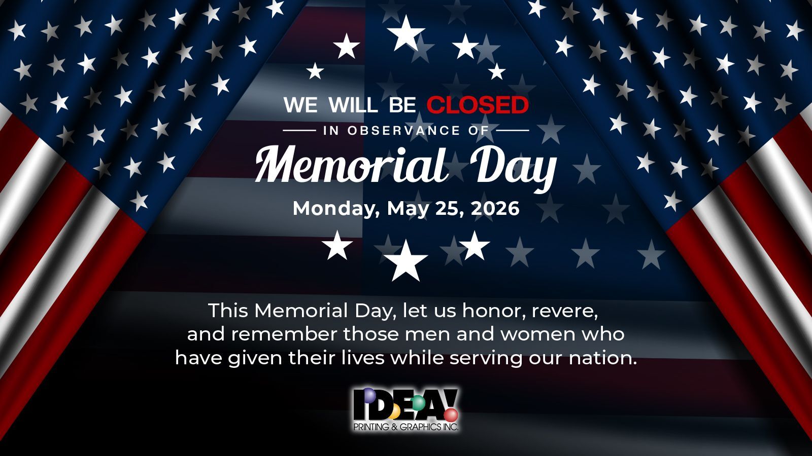 Flag background with following text: We will be closed in observance of Memorial Day on Monday, May 25, 2026. This Memorial Day, let us honor, revere, and remember those men and women who have given their lives while serving our nation. IDEA! Printing.