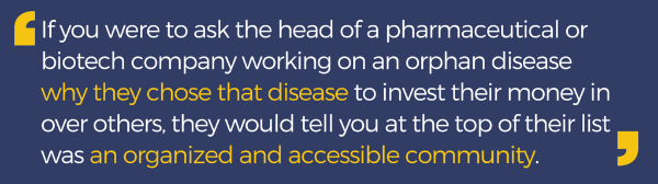 Pull-quote: If you were to ask the head of a pharmaceutical or biotech company working on an orphan disease why they chose that disease to invest their money in over others, they would tell you at the top of their list was an organized and accessible comm