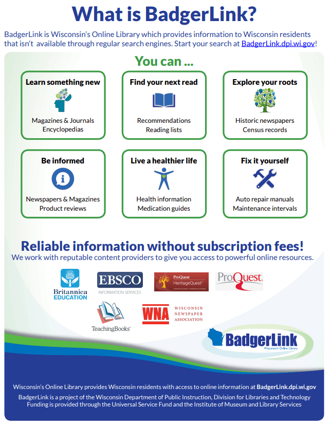 BadgerLink is Wisconsin's Online Library which provides information to Wisconsin residents that isn't available through regular search engines. Start your search at BadgerLink.dpi.wi.gov!