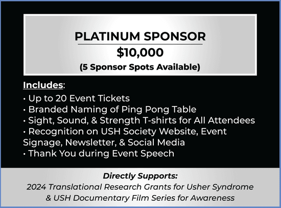 Platinum Sponsor Ticket. Price $10,000. 5 Available. 20 Tickets, Naming of Court, T-shirts, Recognition on Website, Signage, Newsletter, & Social Media, and Thank You during speech. Supports 2023 Translational Research Grants & USH Documentary Film.