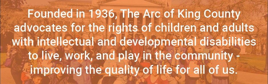 Text: Founded in 1936, The Arc of King County advocates for the rights of children and adults with intellectual and developmental disabilities to llive, work, and play in the community - improving the quality of life for all of us.