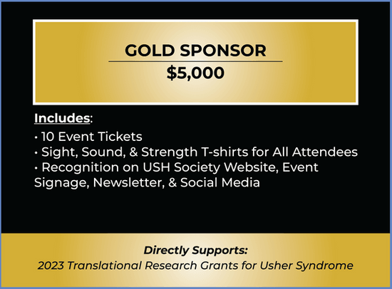 Gold Sponsor Ticket. Price $5,000. Includes 10 Tickets, Sight, Sound, & Strength T-shirts, Recognition on Website, Event Signage, Newsletter, & Social Media. Purchase of this ticket supports 2023 Translational Research Grants for Usher syndrome. 
