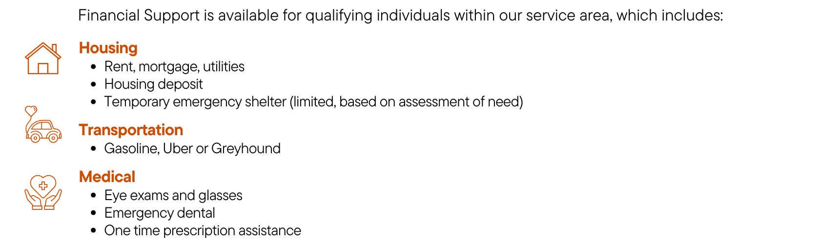 Types of Financial Support Available; Housing: Rent, Mortgage, Utilities, Housing Deposit, Temporary Emergency Shelter based on assessment of need. Transportation such as Gasoline, Uber or Greyhound. Medical such as eye exams and glasses, emergency dental