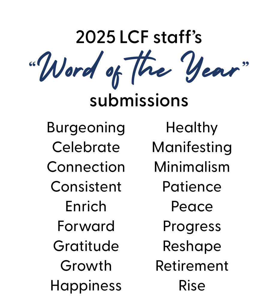 2025 LCF Staff's Word of the Year Submissions: burgeoning, celebrate, connection, consistent, enrich, forward, gratitude, growth, happiness, healthy, manifesting, minimalism, patience, peace, progress, reshape, retirement, and rise.