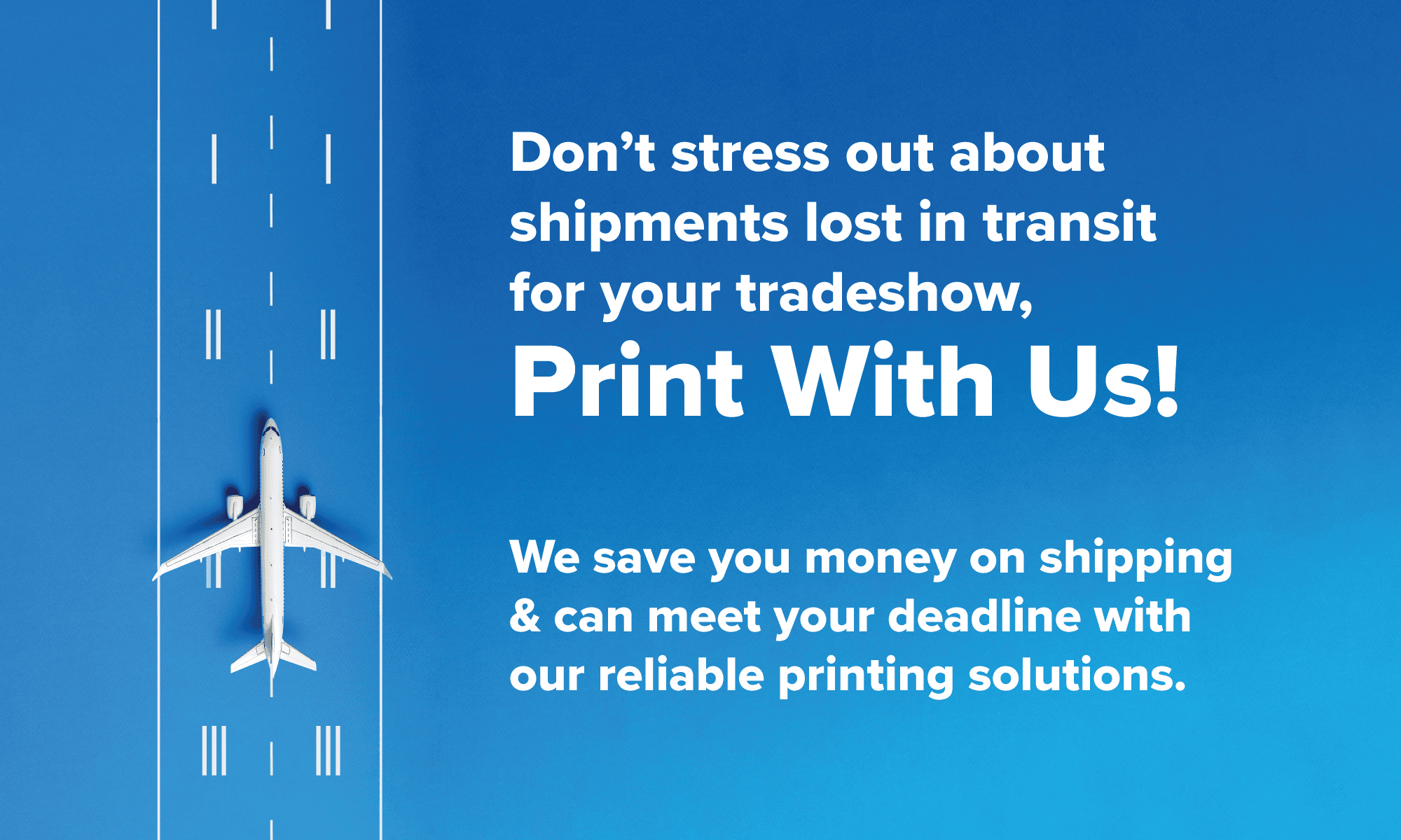 Don’t stress out about shipments lost in transit for your tradeshow, Print With Us!We save you money on shipping& can meet your deadline with our reliable printing solutions.