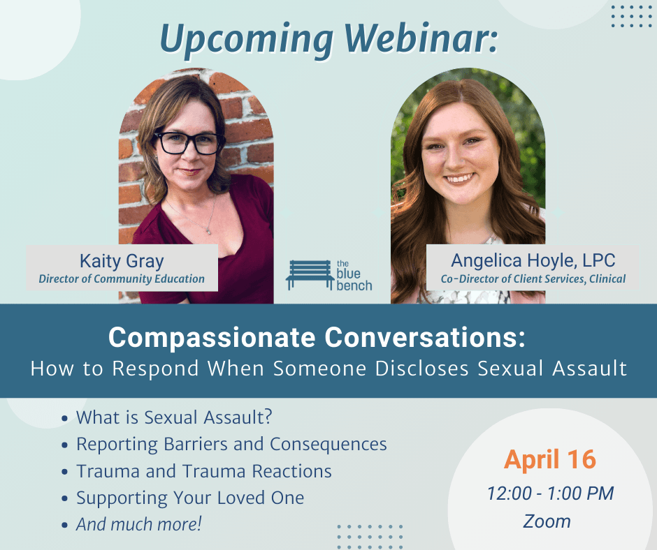 Upcoming webinar on how to respond when someone discloses sexual assault will include topics such as reporting barriers and consequences;​ what is sexual assault?; trauma and trauma reactions;​ supporting your loved one; ​and much more!